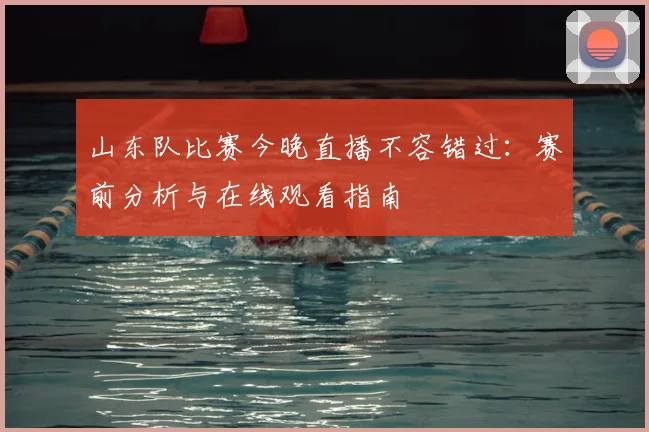 山东队比赛今晚直播不容错过:赛前分析与在线观看指南