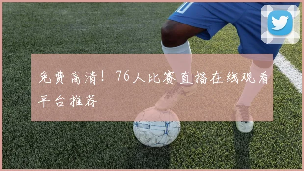 免费高清!76人比赛直播在线观看平台推荐
