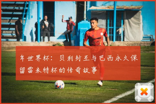 年世界杯:贝利封王与巴西永久保留雷米特杯的传奇故事
